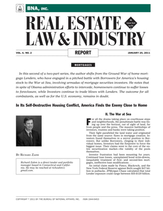 A        BNA, INC.


       REAL ESTATE !
       LAW & INDUSTRY
VOL. 4, NO. 2                                      REPORT                                       JANUARY 25, 2011




                                                   MORTGAGES


  In this second of a two-part series, the author shifts from the Ground War of home mort-
gage Lenders, who have engaged in a pitched battle with Borrowers for America’s housing
stock to the War at Sea, involving armadas of mortgage securities investors. He notes that
in spite of Obama administration efforts to intercede, homeowners continue to suffer losses
to foreclosure, while Investors continue to trade blows with Lenders. The outcome for all
combatants, as well as for the U.S. economy, remains in doubt.


In Its Self-Destructive Housing Conﬂict, America Finds the Enemy Close to Home

                                                                             II. The War at Sea

                                                             F
                                                                  or all the drama taking place on courthouse steps
                                                                  and neighborhoods, the penultimate battle was lin-
                                                                  ing up over the horizon, out of sight of land, far
                                                             from people and the press. The massive battleships of
                                                             investors, trustees and banks were taking position.
                                                                Their fight paralleled the land water and originated
                                                             from the same source: flaws in mortgage creation. In-
                                                             vestors found themselves in a mirror position to Bor-
                                                             rowers. But unlike Borrowers, clinging to their indi-
                                                             vidual homes, Investors had the firepower to force the
                                                             biggest issue: Their claims went to the core of the en-
                                                             tire securitization market—the validity of the pools
                                                             themselves.
BY RICHARD ZAHM                                                 Investor frustration had been mounting for years.
                                                             Continued loan losses, unexplained bond write-downs,
                                                             inequitable treatment of first- and second-lien mort-
   Richard Zahm is a direct lender and portfolio             gages, ineffective loan modifications. . .
   manager based in Connecticut and Califor-                    An initial claim made by Pimco, Blackrock, and the
   nia. He may be reached at richzahm@                       New York Federal Reserve against BofA sought $47 bil-
   gmail.com.                                                lion in putbacks. JPMorgan Chase calculated that total
                                                             Lender exposure could range between $55-$120 billion.




COPYRIGHT   2011 BY THE BUREAU OF NATIONAL AFFAIRS, INC.   ISSN 1944-9453
 