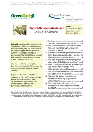 http://www.greenfacts.org/              Copyright © DG Gesundheit und Verbraucher der Europäischen Kommission.         Seite 1/9
http://ec.europa.eu/health/scientific_committees/policy/opinions_plain_language/index_de.htm




                                                                                                   Quelle:
                                 Zahnfüllungsmaterialien                                           SCENIHR / SCHER (2008)

                                                                                                   Übersicht & Details:
                                          Amalgame & Alternativen                                  GreenFacts (2008)




                                                              1. Einleitung.............................................3
Kontext - Amalgam ist ein Gemisch aus                         2. Wie wird Zahnamalgam hergestellt?.........3
Quecksilber und anderen Metallen und                          3. Wie können Patienten und zahnärztliches
wird seit Anfang des 19. Jahrhunderts                            Personal Quecksilber von Amalgamen
als Zahnfüllungsmaterial verwendet.                              ausgesetzt werden?...............................3
Zunehmend werden alternative,                                 4. Welche Gesundheitsfolgen könnten auf die
zahnfarbige Füllungsmaterialien benutzt,                         Form Quecksilber zurückgeführt werden, die
weil sie besser aussehen und weniger                             in Amalgamfüllungen enthalten ist? .........4
schwere Eingriffe benötigen.                                  5. Was sind mögliche Gesundheitsfolgen von
                                                                 alternativen Zahnfüllungsmaterialien? .....5
Wie sicher sind die verschiedenen                             6. Fazit zu den gesundheitlichen Auswirkungen
Zahnfüllungsmaterialien? Gewähren Sie                            von Amalgamen und alternativen
gleichermaβen die Gesundheit der
                                                                 Füllungsmaterialien auf Anwender............5
Zähne?
                                                              7. Welches ist das Umweltrisiko von Amalgamen
                                                                 und alternativen Materialien?..................6
Gutachten der Wissenschaftlichen
                                                              8. Was sind die Risiken einer indirekten
Ausschüsse „Neu auftretende und neu
identifizierte Gesundheitsrisiken“                               Quecksilberbelastung aufgrund von
(SCENIHR) und „Gesundheit und                                    Zahnamalgamen?..................................6
Umweltrisiken“ (SCHER) der                                    9. Welche weiteren Informationen zu
Europäischen Kommission.                                         Umweltrisiken von Amalgamen werden
                                                                 benötigt?..............................................7

Die Antworten auf diese Fragen sind eine sinngetreue Zusammenfassung von zwei wissenschaftlichen Gutachten:
„The safety of dental amalgam and alternative dental restoration materials for patients and users" des Ausschusses„
Neu auftretende und neu identifizierte Gesundheitsrisiken“ (SCENIHR) und "The environmental risks and indirect
    health effects of mercury in dental amalgam" des Ausschusses Gesundheit und Umweltrisiken (SCHER).
 