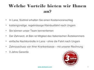 Welche Vorteile bieten wir Ihnen
                  an?
•   In Lana, Südtirol erhalten Sie einen Kostenvoranschlag
•   kostengünstige, regelmässige Kleinbusfahrt nach Ungarn
•   Sie können unser Team kennenlernen
•   Der Zahnarzt, dr.Bán ist Mitglied des Italienischen Ärztekammers
•   einfache Nachkontrolle in Lana - ohne die Fahrt nach Ungarn
•   Zahnzuschuss von Ihrer Krankenkasse – mit unserer Rechnung
•   3 Jahre Garantie




                            www.dentissimi.com                         4
 