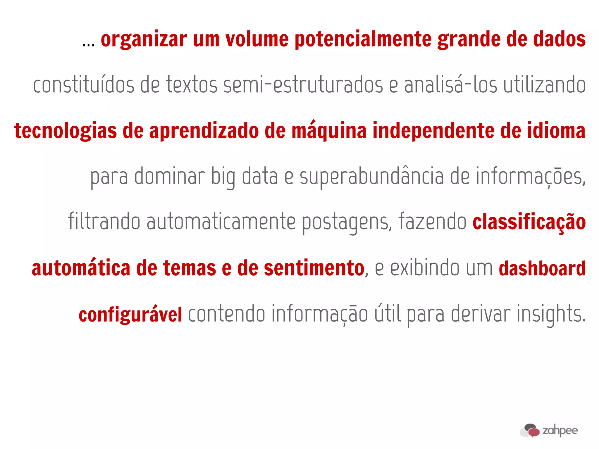... organizar um volume potencialmente grande de dados
 constituídos de textos semi-estruturados e analisá-los utilizando
tecnologias de aprendizado de máquina independente de idioma

       para dominar big data e superabundância de informações,
     filtrando automaticamente postagens, fazendo classificação
 automática de temas e de sentimento, e exibindo um dashboard

      configurável contendo informação útil para derivar insights.
 