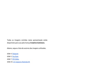 Todas as imagens contidas nesta apresentação estão
disponíveis para uso pela licença Creative Commons.


Abaixo, segue a lista de autores das imagens utilizadas.


slide 4. Palagret
slide 5. Fey Ilyas
slide 7. Pill Gibbs
slide 23. Un ragazzo chiamato Bi
 