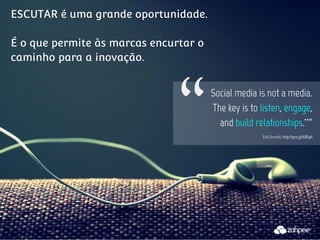 ESCUTAR é uma grande oportunidade.

                              "
É o que permite às marcas encurtar o
caminho para a inovação.


                                       Social media is not a media.
                                       The key is to listen, engage,
                                         and build relationships.”"
                                                     Edd Dumbill, http://goo.gl/6DEqH
 
