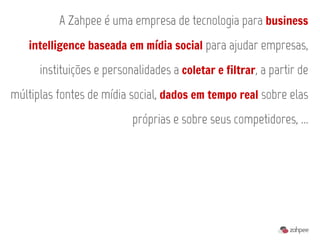 A Zahpee é uma empresa de tecnologia para business
   intelligence baseada em mídia social para ajudar empresas,

      instituições e personalidades a coletar e filtrar, a partir de
múltiplas fontes de mídia social, dados em tempo real sobre elas
                           próprias e sobre seus competidores, ...
 