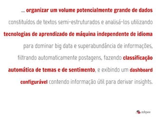 ... organizar um volume potencialmente grande de dados
 constituídos de textos semi-estruturados e analisá-los utilizando
tecnologias de aprendizado de máquina independente de idioma

       para dominar big data e superabundância de informações,
     filtrando automaticamente postagens, fazendo classificação
 automática de temas e de sentimento, e exibindo um dashboard

      configurável contendo informação útil para derivar insights.
 