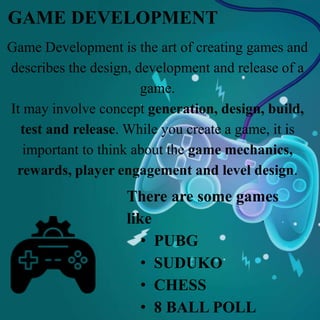 Game Development is the art of creating games and
describes the design, development and release of a
game.
It may involve concept generation, design, build,
test and release. While you create a game, it is
important to think about the game mechanics,
rewards, player engagement and level design.
GAME DEVELOPMENT
There are some games
like
• PUBG
• SUDUKO
• CHESS
• 8 BALL POLL
 