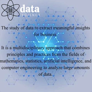 data
S C I E N C E
The study of data to extract meaningful insights
for business.
It is a multidisciplinary approach that combines
principles and practices from the fields of
mathematics, statistics, artificial intelligence, and
computer engineering to analyze large amounts
of data.
 