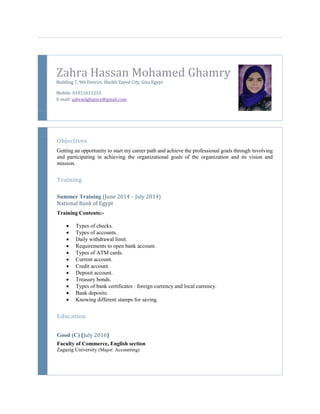 Zahra Hassan Mohamed Ghamry
Building 7, 9th District, Sheikh Zayed City, Giza Egypt
Mobile: 01011611233
E-mail: zahraelghamry@gmail.com
Objectives
Getting an opportunity to start my career path and achieve the professional goals through involving
and participating in achieving the organizational goals of the organization and its vision and
mission.
Training
Summer Training (June 2014 – July 2014)
National Bank of Egypt
Training Contents:-
 Types of checks.
 Types of accounts.
 Daily withdrawal limit.
 Requirements to open bank account.
 Types of ATM cards.
 Current account.
 Credit account.
 Deposit account.
 Treasury bonds.
 Types of bank certificates : foreign currency and local currency.
 Bank deposits.
 Knowing different stamps for saving.
Education
Good (C) (July 2016)
Faculty of Commerce, English section
Zagazig University (Major: Accounting)
 