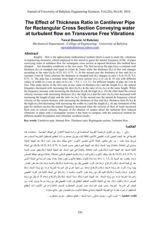 Journal of University of Babylon, Engineering Sciences, Vol.(26), No.(4): 2018.
656
The Effect of Thickness Ratio in Cantilever Pipe
for Rectangular Cross Section Conveying water
at turbulent flow on Transverse Free Vibrations
Nawal Hussein Al Raheimy
Mechanical Department , College of Engineering , University of Babylon
nawalalraheimy@yahoo.com
Abstract
Raighly – Ritz is the approximate mathematical method which is used to study the vibrations
in engineering structures, which employed in this search to guess the natural frequency of the of pipes
conveying water at turbulent flow for rectangular cross section at tapered thickness this method have
clamped – free boundary conditions in the two cases. The first involves the pipe have a constant wall
thickness (h1) at clamped end equal to (1mm & 2mm) while the thickness (h2) at free end changes
according to the ratio (h2/h1=0.25, 0.5, 0.75, 1). In the second case the thickness at free end (h2) is
constant (1mm & 2mm) whereas the thickness at clamped end (h1) changes at ratio ( h1/h2=0.25, 0.5,
0.75, 1). The pipe has a constant inner high of cross section (w2) is (5 cm & 10 cm) with different
values of width (w1) vary at ratio of (w1//w2 = 0.5, 1, 1.5, 2 ) for different lengths of pipe are (1m &
2m). This study shows in the first case at any value of thickness (h1) and the height (w2), the natural
frequency decreased with increasing the ratio (h2/h1) & the ratio of (w1/w2) at the same length. While
the frequency increase with increasing the thickness (h1) & the high (w2). On the other hand the critical
velocity increase with increasing thickness (h1), the high (w2) and the ratio (h2/h1) but decreased with
increasing the length of pipe and the ratio (w1/w2). In the second case the natural & frequency critical
velocity of the system increase with increasing the thickness at free end (h2), thickness ratio (h1/h2) &
the high (w2) but decreasing with increasing the width (w1) and the length (L). At any formation of the
pipe for uniform section the natural frequency decreased when the velocity of flow of water increased
from zero to critical velocity. Because of the absence of studies about the turbulent flow induced
vibrations in pipes with a rectangular section it has been to compare with the analytical method for
different models for pipeline were obtained excellent results.
Key words: Cantilever pipe, Internal flow, Thickness ratio, Regtangular section, Turbulent flow.
‫ا‬
(h1)
(1mm, 2mm)
(h2)
(h2/h1=0.25, 0.5, 0.75, 1)
(h2)
(1mm, 2mm)
(h1)
(h1/h2=0.25, 0.5, 0.75, 1)
(w2)
(5cm, 10cm)
(w1)
(w1/w2=0.5, 1, 1.5, 2)
.(1m, 2m)
(h1)
(w2)
(h2/h1)
(w1/w2)
(h1)
(w2)
(h1)
(w2)
(h2/h1)
)
w1/w2
(h2)
(h1/h2)
(w2)
(w1)
(L)
 