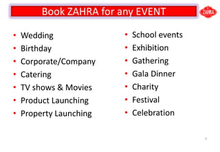 ? Wedding
? Birthday
? Corporate/Company
? Catering
? TV shows & Movies
? Product Launching
? Property Launching
6
? School events
? Exhibition
? Gathering
? Gala Dinner
? Charity
? Festival
? Celebration
Book ZAHRA for any EVENT
 