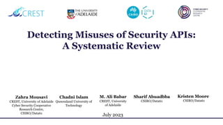 Detecting Misuses of Security APIs:
A Systematic Review
July 2023
Zahra Mousavi
CREST, University of Adelaide
Cyber Security Cooperative
Research Centre,
CSIRO/Data61
Chadni Islam
Queensland University of
Technology
Kristen Moore
CSIRO/Data61
Sharif Abuadbba
CSIRO/Data61
M. Ali Babar
CREST, University
of Adelaide
 