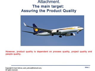 Attachment.
The main target:
Assuring the Product Quality
Slide 1
However, product quality is dependent on process quality, project quality and
people quality.
Copyright Dr Sami Zahran, sami_zahran@Hotmail.com,
All rights reserved.
 