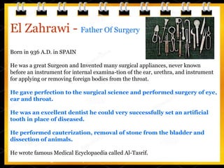 El Zahrawi - Father Of Surgery
Born in 936 A.D. in SPAIN
He was a great Surgeon and Invented many surgical appliances, never known
before an instrument for internal examina-tion of the ear, urethra, and instrument
for applying or removing foreign bodies from the throat.
He gave perfection to the surgical science and performed surgery of eye,
ear and throat.
He was an excellent dentist he could very successfully set an artificial
tooth in place of diseased.
He performed cauterization, removal of stone from the bladder and
dissection of animals.
He wrote famous Medical Ecyclopaedia called Al-Tasrif. composed of thirty
volumes covering different aspects of medical science.
 