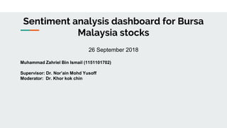 Sentiment analysis dashboard for Bursa
Malaysia stocks
26 September 2018
Muhammad Zahriel Bin Ismail (1151101702)
Supervisor: Dr. Nor’ain Mohd Yusoff
Moderator: Dr. Khor kok chin
 