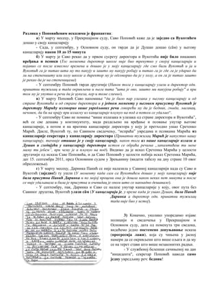 Разлика у Поповићевим исказима је фрапантна:
а) У марту месецу, у Прекршајном суду, Саво Поповић каже да је заједно са Вукотићем
дошао у своју канцеларију
- Сада, у септембру, у Основном суду, он тврди да је Душан дошао (сâм) у његову
канцеларију након 10 до 15 минута
б) У марту је Саво рекао да у првом сусрету директора и Вукотића није било никаквих
вређања и псовки (Tог момента директор школе није био тренутно у својој канцеларији и
појавио се после извесног времена и дошао je у моју канцеларију где смо били Вукотић и ja и
Вукотић га je питао шта му то пакују и зашто му пакују робију и питао га je где га je ударио да
ли на степеништу или холу школе a директор му je одговорио да je у холу, a он га je питао зашто
je рекао да je на степеницама)
- У септембру Поповић тврди другачије (Након тога у канцеларију улази и директор одн.
приватни тужилац и тада окривљени и њега пита "шта je ово, зашто ми пакујеш робију" a при
том му je упутио и речи да je џукела, кер и томе слично).
в) У марту Поповић Саво напомиње “да je било пар улазака у његову канцеларију и од
стране Вукотића и од стране директора и у једном моменту у његовом присуству Вукотић je
директору Марићу изговорио више увредљивих речи говорећи му да je бедник, гњида, љигавац,
нечовек, да би на крају при изласку из канцеларије пљунуо на под a потом се удаљио“.
- У септембру Саво не помиње “више излазака и улазака од стране директора и Вукотића”,
већ се све дешава у континуитету, мада раздељено на вређање и псовање унутар његове
канцеларије, а потом и на вратима канцеларије директора у коју је претходно ушао Сретенко
Марић. Дакле, Вукотић ту, по Савином сведочењу, “испраћа” увредама и псовкама Марића из
канцеларије секретара у канцеларију директора (Приватни тужилац Марић je напустио нашу
канцеларију, тачније отишао je у своју канцеларију, након тога из наше канцеларије излази и
Душан и гледајући у канцеларију директора истом се обраћа речима „запамтићеш ти мене
маму ти јебем”, при чему je и пљунуо на под). Видимо да је исказ Сретенка Марића у целости
другачији од исказа Саве Поповића, и да Саво Поповић у целости побија исказ Сретенка Марића,
дат 15. септембра 2011, пред Основним судом у Зрењанину (видети табелу на дну стране 10 овог
образложења).
г) У марту месецу, Даринка Панић се није налазила у Савиној канцеларији када су Саво и
Вукотић (заједно!) ту ушли (У моменту када сам са Вукотићем дошао у моју канцеларију није
била присутна Панић Даринка и пo мојој процени она je дошла након неких пет минута и после
се није удаљавала и била je присутна и очевидац je оном што се накнадно дешавало).
- У септембру, пак, Даринка и Саво се налазе унутар канцеларије у коју, овог пута без
Савиног друштва, Вукотић улази сâм (У канцеларији je, у време када je ушао Душан, била Панић
Даринка a директор одн. приватни тужилац
тада није био у истој).
3) Коначно, уколико упоредимо изјаве
полицији и сведочења у Прекршајном и
Основном суду, дата од поменута три сведока,
видећемо једно постепено допуњавање исказа
(прогресија лажи), која су чињена у јасној
намери да се окривљени што више ољага и да му
се на терет стави што више незаконитих радњи.
- У службеној белешци сачињеној на дан
"инцидента", секретар Поповић наводи само
једну увредљиву реч: бедник!
 