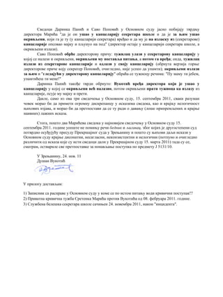 Сведоци Даринка Панић и Саво Поповић у Основном суду јасно побијају тврдњу
директора Марића "да је он ушао у канцеларију секретара школе и да је за њим ушао
окривљени, који га је ту (у канцеларији секретара) вређао и да му је на изласку из (секретарове)
канцеларије опсовао мајку и пљунуо на под" (директор остаје у канцеларији секретара школе, а
окривљени излази).
Саво Поповић обрће директорову причу: тужилац улази у секретарову канцеларију у
којој се налази и окривљени, окривљени му поставља питања, а потом га вређа; онда, тужилац
излази из секретарове канцеларије и одлази у своју канцеларију (обрнута верзија горње
директорове приче коју секратер Поповић, очигледно, није успео да упамти); окривљени излази
за њим и "гледајући у директорову канцеларију" обраћа се тужиоцу речима: "Пу маму ти јебем,
упамтићеш ти мене!"
Даринка Панић такође тврди обрнуто: Вукотић вређа директора који је ушао у
канцеларију у којој се окривљени већ налазио, потом окривљени прати тужиоца ка излазу из
канцеларије, псује му мајку и прети.
Дакле, само из ова три сведочења у Основном суду, 15. септембра 2011, сваки разуман
човек морао би да примети огромну дискрепанцу у исказима сведока, као и крајњу нелогичност
њихових изјава, и морао би да претпостави да се ту ради о давању (лоше припремљених и крајње
наивних) лажних исказа.
Стога, пошто два Марићева сведока у најновијем сведочењу у Основном суду 15.
септембра 2011. године уопште не помињу речи бедник и љигавац, због којих је другостепени суд
потврдио осуђујућу пресуду Прекршајног суда у Зрењанину и пошто су њихови даљи искази у
Основном суду крајње дисонатни, несагласни, неконзистентни и нелогични (потпуно и очигледно
различити од исказа које су исти сведоци дали у Прекршајном суду 15. марта 2011) тада су се,
сматрам, оствариле све претпоставке за понављање поступка по предмету Ј 5131/10.
У Зрењанину, 24. нов. 11
Душан Вукотић
У прилогу достављам:
1) Записник са расправе у Основном суду у коме се по истом питању води кривични поступак!?
2) Приватна кривична тужба Сретенка Марића против Вукотића од 08. фебруара 2011. године.
3) Службена белешка секретара школе сачињен 24. новембра 2011, након "инцидента".
 