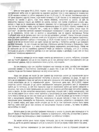 '" , WTO ce TV14e AaHa 09.11.2010. ro,QV1He Mory ,Qa Ka)!(eM Aa je Tor AaHa O,Qp>KaHa ceAHHLla
HacraBHV14Kor Bena Koja ce OAHOCV1na Ha peAOBHe WKoncKe TeMe H OBa ceAHHLla je n04ena OKO
12,30 4aCOBa V1 KonV1KO ce cenaM 3aBpweHa je OKO 13,35 l.1nV1 13, 40 4aCOBa. HacraBHl.1[4V1 KOjH 01
Tor AaHa paAV1n11 Y APyroj cMeHV1, Koja V1Ha4e n04V1t-be y 13,30 4acosa cy no 3aspweTKY CeAHV1[4e
OTV1wnV1 Ha 4aCOBe a ,QpyrV1, KOjV1 HV1CY V1ManV1 06aBe3e, HanYCTV1nV1 cy wKony. Ja caM no
3aBpweTKY ceAHV1Lle nowao ,Qa V13al)eM 1.13 WKone, KpeHYO caM npeMa cn~6eHoM ycna3y O,QH.
V13na3Y V1 Ta,Qa MV1 je OKpV1BJbeHV1 O,Q jeAHoM npeceKao nYT 1.1 necHV1LloM Me je y,Qapl-1o y rpy,QI1 a
npV1 TOMMV1 je cnpOBao MajKY, Koja je V1Ha4e npeMV1Hyna AaHa 10.10.2010. ro,QI1He, Ha3V1Bao Me je
l,ly6peTOM 11 npeTVlO MV1 roBopenl1 MV1 " 4YBaj ce 1.1 npel)V1 Ha APYry crpaHY ynl1Lle Ka,Qa Me
cpeTHew". Ja caM 6V10 3aTe4eH OBaKBV1M nOHaWat-beMOKpV1BJbeHOr 11 3HaM Aa caM My caMO peKao
,Qa je nCVlxonaTa, nOTOM caM ce BpaTI10 y KaH[4enapVljy rAe je ceAena HacraBHV1[4a MHTpa
YMV1neBV1n Koja Me je nV1TaIla KaKOcaM a ja caMjoj OAroBOPVlO "HI1KaKO". HaKOHTora caMOTV1wao
KynV1 jow YBeK I13HeHal)eH l.1 3aTe4eH OHI1M WTO ce AecV1IlO V1 cenaMce Aa caM jeAHoM npV1jaTeJbY,
KOjV1 je V1Ha4e WKonCKor oA60pa 11 nonl.1L(aja[4, y 14,06 nocnao nopyKY 1-1 nHTao ra WTa ,QaJbe ,Qa
paAVlM a OH Me je nocaBeTosao ,Qa O,QeM Hajnpe Ha nperne,Q Y YpreHTHH LteHTap 11 Aa npHjasI1M
Aoral)aj nonV1UV1jV1. Ja caM OTV1wao Ha nperne,Q y YpreH[4HV1 L(eHTap 60IlHV1L(e Y 3pef-baHI1HY, TaMO
caM npVlMJbeH V1 nperneAaH a 0 4eMY noceAyjeM ype,QHy Me,QV1[4V1HcKY AOKYMeHTaUl1jy. JleKap MV1
je caonWTV10 ,Qa OH no cny)!(6eHoj ,Q~HOCTV1 Mopa Aa 06aBeCTV1 nonV1Ul1jy, WTO je 11 Y411HV10,
nonl1UV1ja je Aowna y YpreHTHV1 ueHTap V1 ja caM Hanl1CaO V13jaBY 0 Aoral)ajy 11 ,Qao caM 11M 6poj
M06VlnHor Tene¢oHa OKpV1BJbeHor.
Y MOMeHTy HanaAa ja HI1CaM BV1,Qeo HV1Kora OA 3anocneHV1X y WKOnl1, Mel)YTV1M, CYTpaAaH
caM OA naHVln ,[apV1HKe 4yO ,Qa je OHa BV1Aena Aa ce Hac ,QBojV1ua HeWTO pacnpaBJbaMO anV1 Aa
caM MOMeHaT YAapua, KOjVl je OKpVlBJbeHVl MeHV1 ynYTVlO, HVlje BVlAena.
Ja caM nOBpe,QY Kojy caM 3aA06V10 npl.1jaBV1o Kao nOBpeAY Ha paAY, ,Qoral)aj caM npl-1jaBVlo
WKoncKoj ynpaBV1 V1 npOCTBeTHoj I1HCneKLV1jl1 a AOAao 6V1X V1 Aa caM 6V10 Ha 60nOBaf-bY ABe
HeAeJbe Te Aa caM 60nOBat-be npeKvlHYOHa CBOj nV14HV1 3aXTeB.
KaAa caM Aowao Ha nocao ja caM Tpa)!(V10 OA ceKpeTapa WKone Aa OKpV1BJbeHOM YPY4V1
3aKJbY4aK 0 nOKpeTat-by AV1cLV1nnV1HcKor nOCTynKa V1 pewet-be 0 YAaJbel-bY ca paAa. Ja caAa He
MOry Aa ce V13jacHV1M 0 TOMe Kor AaTyMa cy OBV1 aKTVl ca4V1rbeHV1 aIlV1 3HaM Aa caM no nOBpaTKY Ha
nocao V1HCV1CTl.1paO Aa ce TO OKpV1BJbeHOM ypy4V1. KPV1TV14Hor ,QaHa OAH. 24.11.2010. roAV1He
ceKpeTap WKone nOKywao je Aa ypy4V1 OKpV1BJbeHOM HaBeAeHa AOKYMeHTa anV1 je OKpl1BJbeHV1
OA6VlO Aa TO nOTnV1we, ja caM 6V10 npV1CYTaH KaAa je OKpV1BJbeHI1 OA611o Aa npHMV1 3aKJbY4aK 1-1
peUJet-be, npV1 4eMY je MeHe npOBO[4V1paO Aa Ka)!(eM r,Qe ce AecVlo Aoral)aj KaAa caM,Q06V10 YAapaLl,
KaKO V1 3aWTO. Ja caM HanycrV10 KaHuenapV1jy ceKpeTapa, OTV1wao caM Y CBOjy HaKL(eIlapV1jy, ceo
caM 3a CBOj paAHV1 CTO Vl HaKOH HeKor BpeMeHa y KaHuenapV1jy je ywao OKpV1BJbeHV1 ceo je npeKO
nYTa MeHe V1 nV1Tao Aa nVl OBO cBe MO)!(e Aa ce 3aBpwV1. Ja caM My peKao Aa He MO)!(e V1 OTV1wao
caM y KaHuenapV1jy ceKpeTapa. Mel)YTV1M, OKpV1BJbeHV1 je Aowao 3aMHOM 1.1 Ta,Qa MV1 je ynYTHO
YBpeAJbV1Be pe4V1 Ha3V1BajynV1 Me 6eAHV1KOM, JbV1raBueM, l,lyKenOM, l,ly6peTOM V1 He40BeKOM, oneT
MV1 je nCOBao MajKY, aJ1V1 caAa HV1caM cV1rypaH Aa nV1 MV1 je TOM npV1nV1KOM ynYTV10 6vtnO KaKBY
IInpenby, caMO 3HaM Aa je npV1 V13nacKY V13 KaHuenapV1je nJbyHyo V1 peKao ny MaMY TV1 je6eM,
3anaMifV1new TV1 MeHe".
Vlcrora AaHa ja caM Aoral)aj npV1jaBV1o nonV1UV1jVl y wKony cy Aowna ABa nonV111ajua V1 TO
)J,OWV1n 30paH V1 MV1pocnaB 30paHOBV1fi, Tpa)!(V1nV1 cy OKpV1BJbeHOr, Mel)YTV1M, OH HVlje 6V10 y WKOIlV1.
3HaM Aa je jeAaH OA nOnV1[4aja[4a V1 3Bao OKpV1BJbeHOr Ha M06V1IlHV1 Tene¢OH.
Ja HV1caM V1CTora AaHa nV1cao V13jaBY nOnV1[4V1jV1, jep cy MV1 nOnV1[4aj[4V1 peKJll.1 Aa HeMajy
o6pac[4e, Aa fie V1X AOHeTV1 HaKHa,QHO WTO je V1 Y4V1f-beHO na caM ja V13jaBY nV1cao HaKOH nap AaHa.
VlHa4e, npeTt-be OKpV1BJbeHOr ja caM cXBamo 036V1JbHO VI OHe cy crpawHo YTl.111ane Ha
MeHe.
4
 