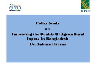 Policy Study
on
Improving the Quality Of Agricultural
Inputs In Bangladesh
Dr. Zahurul Karim
 