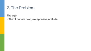 2. The Problem 
The ego 
▪ The all code is crap, except mine, attitude. 
 