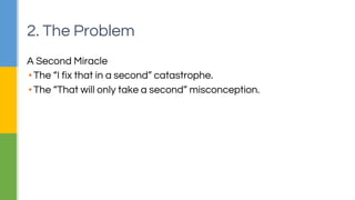 2. The Problem 
A Second Miracle 
▪ The “I fix that in a second” catastrophe. 
▪ The “That will only take a second” misconception. 
 