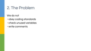 2. The Problem 
We do not 
▪ obey coding standards 
▪ check unused variables 
▪ write comments 
 