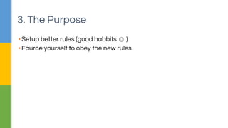3. The Purpose 
▪ Setup better rules (good habbits ☺ ) 
▪ Fource yourself to obey the new rules 
 