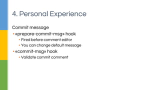 4. Personal Experience 
Commit message 
▪ «prepare-commit-msg» hook 
▪ Fired before comment editor 
▪ You can change default message 
▪ «commit-msg» hook 
▪ Validate commit comment 
 