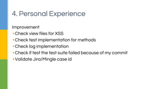 4. Personal Experience 
Improvement 
▪ Check view files for XSS 
▪ Check test implementation for methods 
▪ Check log implementation 
▪ Check if test the test suite failed because of my commit 
▪ Validate Jira/Mingle case id 
 