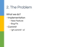 2. The Problem 
What we do? 
▪ Implementation 
▪ New Feature 
▪ Bug Fix 
▪ Commit 
▪ ‘git commit –a’ 
 