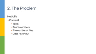 2. The Problem 
Habbits 
▪ Commit 
▪ Tests 
▪ Team members 
▪ The number of files 
▪ Case / Story ID 
 