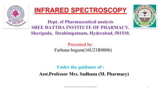 INFRARED SPECTROSCOPY
Dept. of Pharmaceutical analysis
SREE DATTHA INSTITUTE OF PHARMACY,
Sheriguda, Ibrahimpatnam, Hyderabad, 501510.
Presented by:
Farhana begum(16U21R0006)
Under the guidance of :
Asst.Professor Mrs. Sadhana (M. Pharmacy)
SREE DATTHA INSTITUTE OF PHARMACY 1
 
