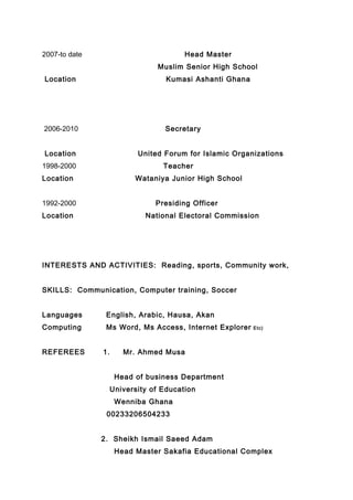 2007-to date Head Master
Muslim Senior High School
Location Kumasi Ashanti Ghana
2006-2010 Secretary
Location United Forum for Islamic Organizations
1998-2000 Teacher
Location Wataniya Junior High School
1992-2000 Presiding Officer
Location National Electoral Commission
INTERESTS AND ACTIVITIES: Reading, sports, Community work,
SKILLS: Communication, Computer training, Soccer
Languages English, Arabic, Hausa, Akan
Computing Ms Word, Ms Access, Internet Explorer Etc)
REFEREES 1. Mr. Ahmed Musa
Head of business Department
University of Education
Wenniba Ghana
00233206504233
2. Sheikh Ismail Saeed Adam
Head Master Sakafia Educational Complex
 