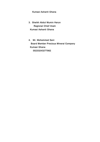 Kumasi Ashanti Ghana
3. Sheikh Abdul Mumin Harun
Regional Chief Imam
Kumasi Ashanti Ghana
4. Mr. Mohammed Sani
Board Member Precious Mineral Company
Kumasi Ghana
00233243277962
 