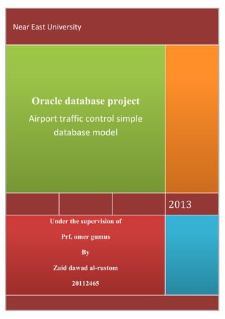 Near East University




     Oracle database project
    Airport traffic control simple
          database model




                                     2013
          Under the supervision of

              Prf. omer gumus

                       By

           Zaid dawad al-rustom

                 20112465

                                     |Page0
 
