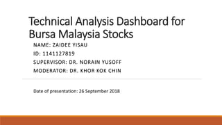 Technical Analysis Dashboard for
Bursa Malaysia Stocks
NAME: ZAIDEE YISAU
ID: 1141127819
SUPERVISOR: DR. NORAIN YUSOFF
MODERATOR: DR. KHOR KOK CHIN
Date of presentation: 26 September 2018
 