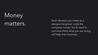 Money
matters.
Each decision you make as a
designer/engineer costs the
company money. You’ll need to
convince them what you are doing
will help their business.
 