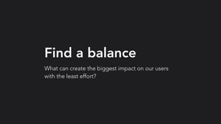 Find a balance
What can create the biggest impact on our users
with the least effort?
 