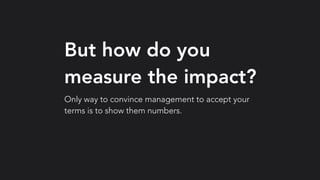 But how do you
measure the impact?
Only way to convince management to accept your
terms is to show them numbers.
 