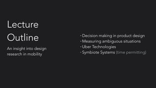 Lecture
Outline -Decision making in product design
-Measuring ambiguous situations
-Uber Technologies
- Symbiote Systems (time permitting)
An insight into design
research in mobility
 