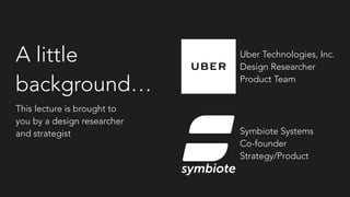 A little
background…
This lecture is brought to
you by a design researcher
and strategist
symbiote
Uber Technologies, Inc.
Design Researcher
Product Team
Symbiote Systems
Co-founder
Strategy/Product
 