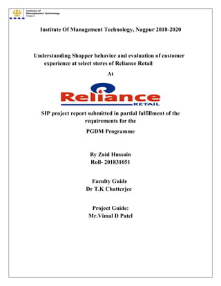 Institute Of Management Technology, Nagpur 2018-2020
Understanding Shopper behavior and evaluation of customer
experience at select stores of Reliance Retail
At
SIP project report submitted in partial fulfillment of the
requirements for the
PGDM Programme
By Zaid Hussain
Roll- 201831051
Faculty Guide
Dr T.K Chatterjee
Project Guide:
Mr.Vimal D Patel
 