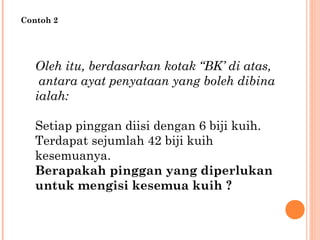 Oleh itu, berdasarkan kotak “BK’ di atas,
antara ayat penyataan yang boleh dibina
ialah:
Setiap pinggan diisi dengan 6 biji kuih.
Terdapat sejumlah 42 biji kuih
kesemuanya.
Berapakah pinggan yang diperlukan
untuk mengisi kesemua kuih ?
Contoh 2
 