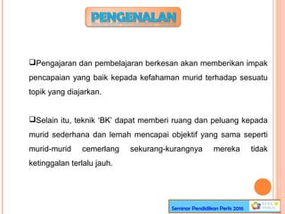 Pengajaran dan pembelajaran berkesan akan memberikan impak
pencapaian yang baik kepada kefahaman murid terhadap sesuatu
topik yang diajarkan.
Selain itu, teknik ‘BK’ dapat memberi ruang dan peluang kepada
murid sederhana dan lemah mencapai objektif yang sama seperti
murid-murid cemerlang sekurang-kurangnya mereka tidak
ketinggalan terlalu jauh.
Seminar Pendidikan Perlis 2016
 