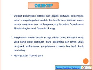  Objektif perkongsian amlaan baik adalah bertujuan perkongsian
dalam mempelbagaikan kaedah dan teknik yang berkesan dalam
proses pengajaran dan pembelajaran yang berkaitan Penyelesaian
Masalah bagi operasi Darab dan Bahagi.
 Penghasilan amalan terbaik ini juga adalah untuk membuka ruang
yang sama untuk kumpulan murid sederhana dan lemah untuk
menjawab soalan-soalan penyelesaian masalah bagi tajuk darab
dan bahagi.
 Meningkatkan motivasi guru.
Seminar Pendidikan Perlis 2016
 
