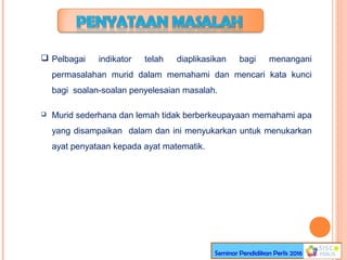  Pelbagai indikator telah diaplikasikan bagi menangani
permasalahan murid dalam memahami dan mencari kata kunci
bagi soalan-soalan penyelesaian masalah.
 Murid sederhana dan lemah tidak berberkeupayaan memahami apa
yang disampaikan dalam dan ini menyukarkan untuk menukarkan
ayat penyataan kepada ayat matematik.
Seminar Pendidikan Perlis 2016
 