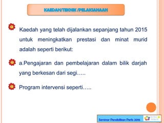 Kaedah yang telah dijalankan sepanjang tahun 2015
untuk meningkatkan prestasi dan minat murid
adalah seperti berikut:
a.Pengajaran dan pembelajaran dalam bilik darjah
yang berkesan dari segi…..
Program intervensi seperti…..
Seminar Pendidikan Perlis 2016
 