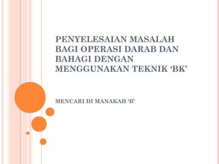 PENYELESAIAN MASALAH
BAGI OPERASI DARAB DAN
BAHAGI DENGAN
MENGGUNAKAN TEKNIK ‘BK’
MENCARI DI MANAKAH ‘B’
 