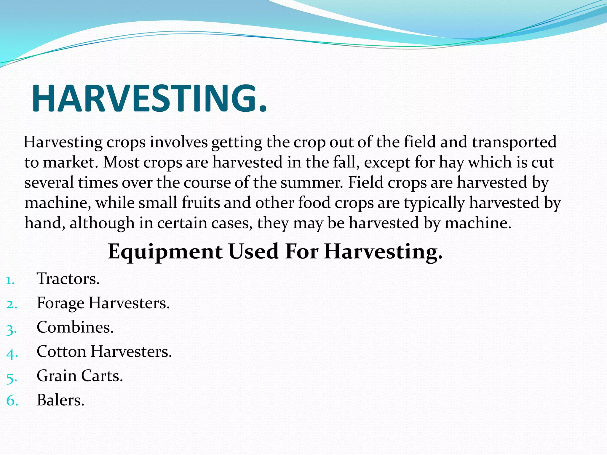 HARVESTING.
     Harvesting crops involves getting the crop out of the field and transported
     to market. Most crops are harvested in the fall, except for hay which is cut
     several times over the course of the summer. Field crops are harvested by
     machine, while small fruits and other food crops are typically harvested by
     hand, although in certain cases, they may be harvested by machine.
                Equipment Used For Harvesting.
1.    Tractors.
2.    Forage Harvesters.
3.    Combines.
4.    Cotton Harvesters.
5.    Grain Carts.
6.    Balers.
 