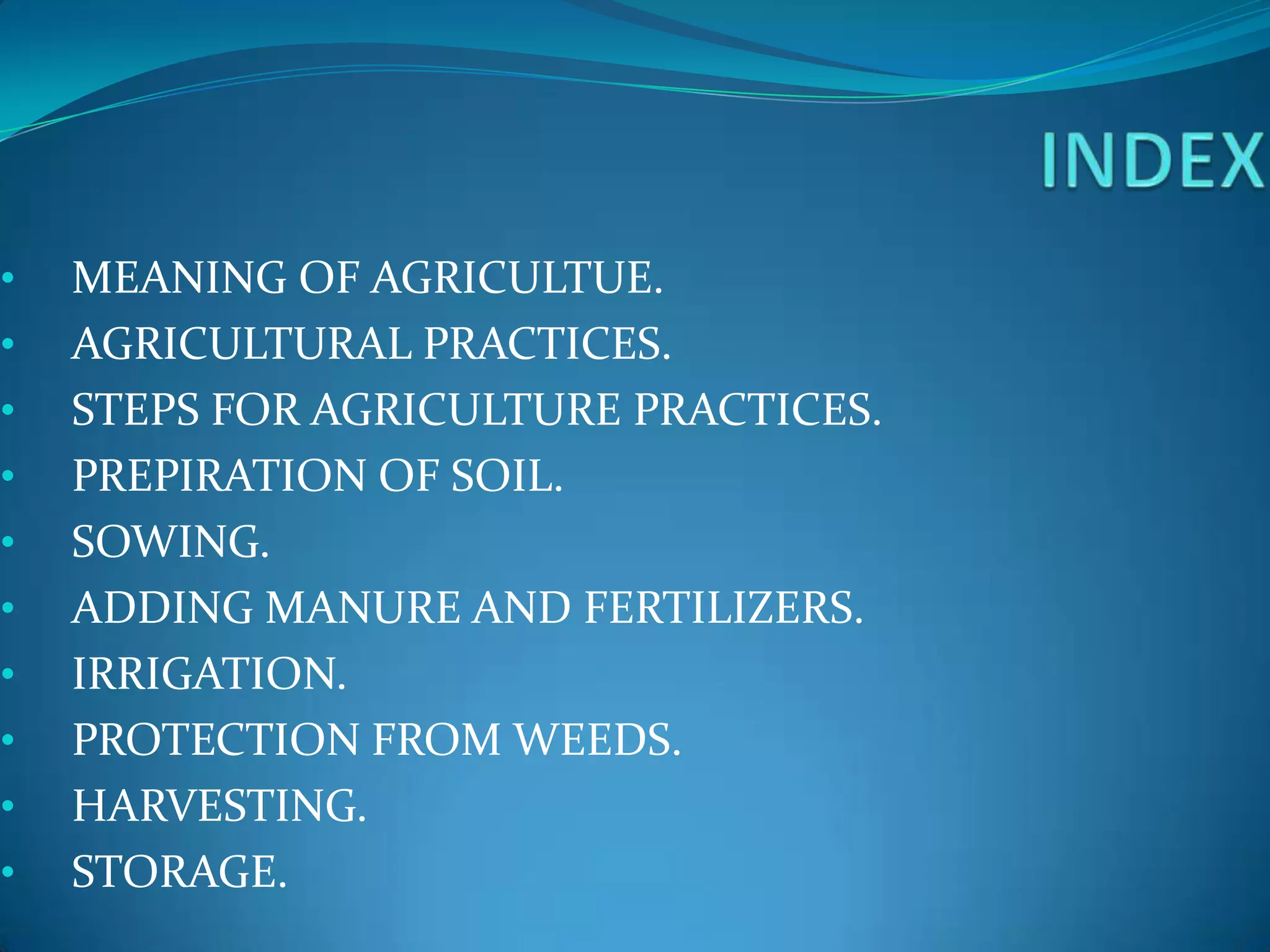 •   MEANING OF AGRICULTUE.
•   AGRICULTURAL PRACTICES.
•   STEPS FOR AGRICULTURE PRACTICES.
•   PREPIRATION OF SOIL.
•   SOWING.
•   ADDING MANURE AND FERTILIZERS.
•   IRRIGATION.
•   PROTECTION FROM WEEDS.
•   HARVESTING.
•   STORAGE.
 