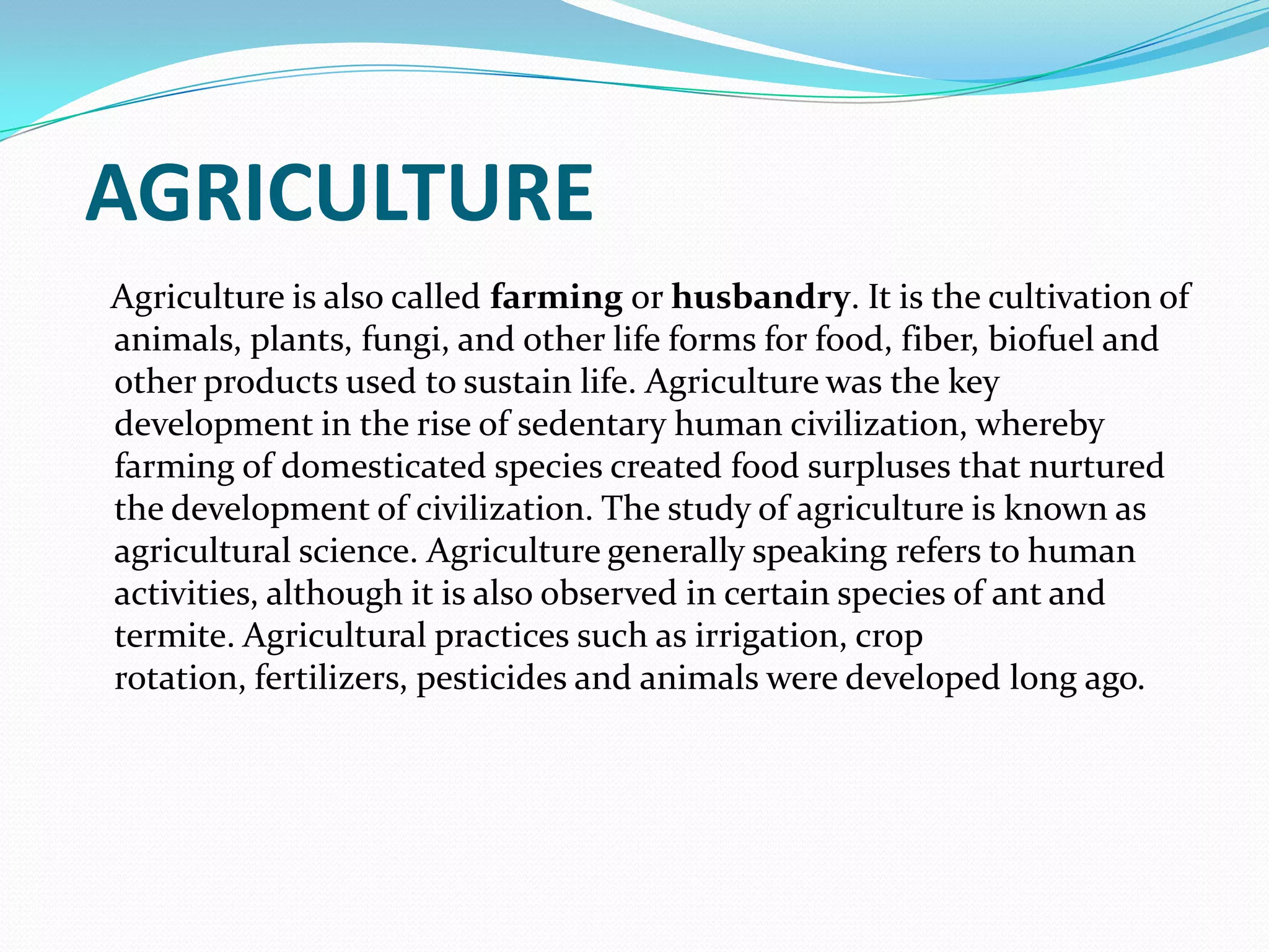 AGRICULTURE
Agriculture is also called farming or husbandry. It is the cultivation of
animals, plants, fungi, and other life forms for food, fiber, biofuel and
other products used to sustain life. Agriculture was the key
development in the rise of sedentary human civilization, whereby
farming of domesticated species created food surpluses that nurtured
the development of civilization. The study of agriculture is known as
agricultural science. Agriculture generally speaking refers to human
activities, although it is also observed in certain species of ant and
termite. Agricultural practices such as irrigation, crop
rotation, fertilizers, pesticides and animals were developed long ago.
 