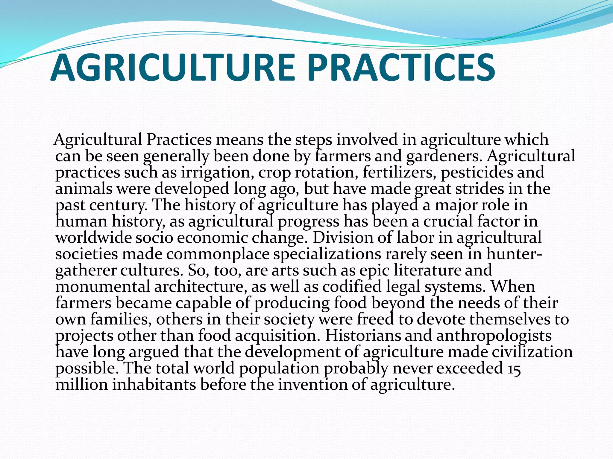 AGRICULTURE PRACTICES
Agricultural Practices means the steps involved in agriculture which
can be seen generally been done by farmers and gardeners. Agricultural
practices such as irrigation, crop rotation, fertilizers, pesticides and
animals were developed long ago, but have made great strides in the
past century. The history of agriculture has played a major role in
human history, as agricultural progress has been a crucial factor in
worldwide socio economic change. Division of labor in agricultural
societies made commonplace specializations rarely seen in hunter-
gatherer cultures. So, too, are arts such as epic literature and
monumental architecture, as well as codified legal systems. When
farmers became capable of producing food beyond the needs of their
own families, others in their society were freed to devote themselves to
projects other than food acquisition. Historians and anthropologists
have long argued that the development of agriculture made civilization
possible. The total world population probably never exceeded 15
million inhabitants before the invention of agriculture.
 